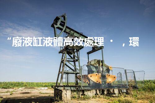 “廢液缸液體高效處理，環(huán)保新篇章開啟！”